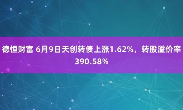 德恒财富 6月9日天创转债上涨1.62%，转股溢价率390.58%