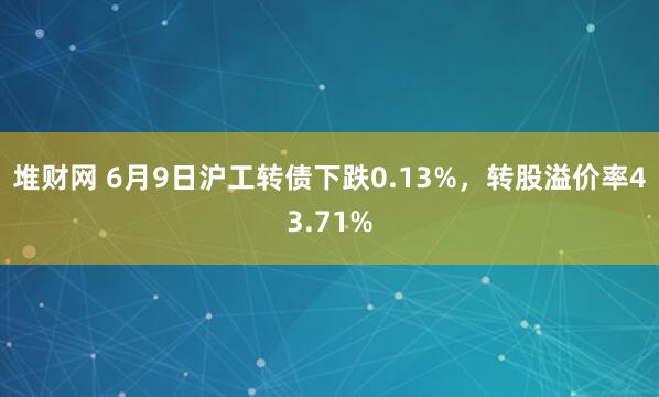 堆财网 6月9日沪工转债下跌0.13%，转股溢价率43.71%