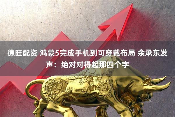 德旺配资 鸿蒙5完成手机到可穿戴布局 余承东发声：绝对对得起那四个字