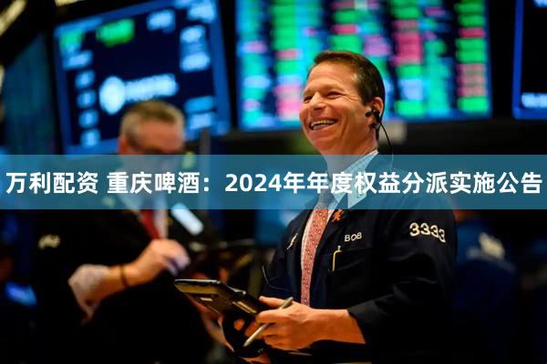 万利配资 重庆啤酒：2024年年度权益分派实施公告