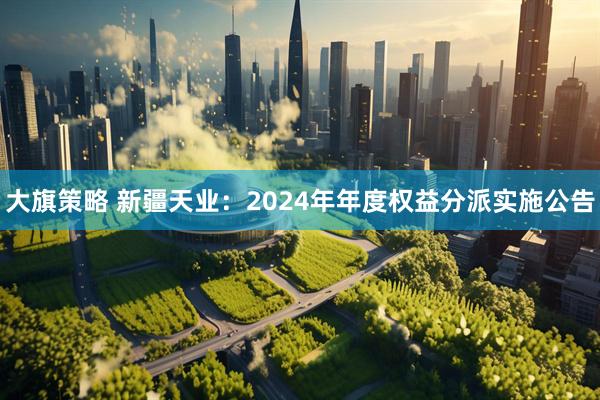大旗策略 新疆天业：2024年年度权益分派实施公告