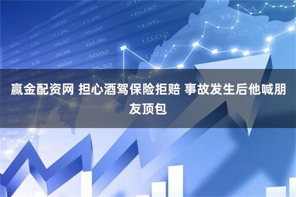 赢金配资网 担心酒驾保险拒赔 事故发生后他喊朋友顶包