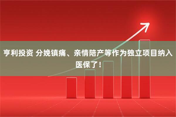 亨利投资 分娩镇痛、亲情陪产等作为独立项目纳入医保了！