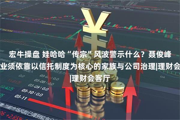 宏牛操盘 娃哈哈“传宗”风波警示什么？聂俊峰：企业须依靠以信托制度为核心的家族与公司治理|理财会客厅