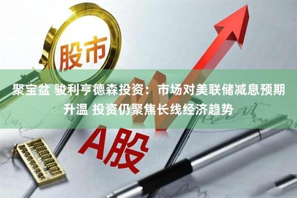 聚宝盆 骏利亨德森投资：市场对美联储减息预期升温 投资仍聚焦长线经济趋势