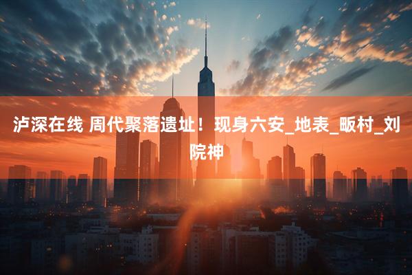 泸深在线 周代聚落遗址！现身六安_地表_畈村_刘院神