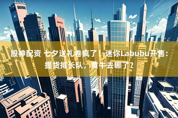股神配资 七夕送礼卷疯了！迷你Labubu开售：提货排长队，黄牛去哪了？