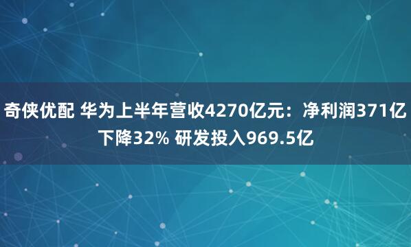 奇侠优配 华为上半年营收4270亿元：净利润371亿下降32% 研发投入969.5亿
