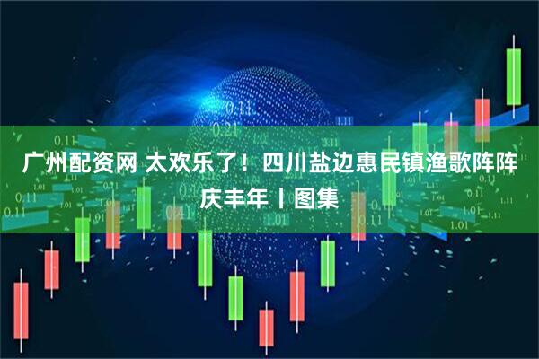 广州配资网 太欢乐了！四川盐边惠民镇渔歌阵阵庆丰年丨图集
