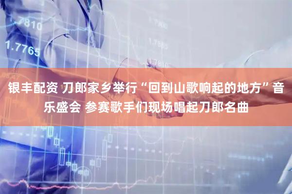 银丰配资 刀郎家乡举行“回到山歌响起的地方”音乐盛会 参赛歌手们现场唱起刀郎名曲