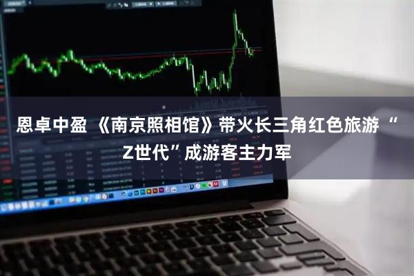 恩卓中盈 《南京照相馆》带火长三角红色旅游 “Z世代”成游客主力军