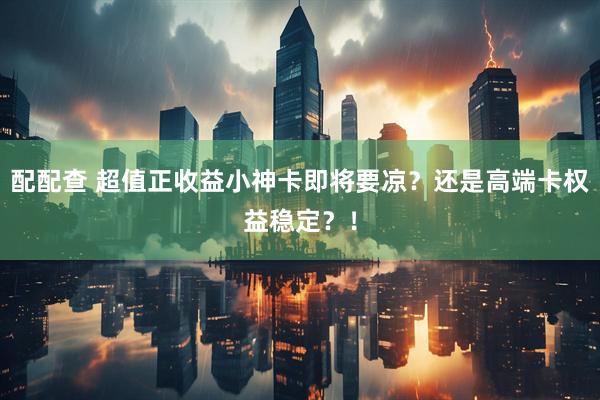 配配查 超值正收益小神卡即将要凉？还是高端卡权益稳定？！