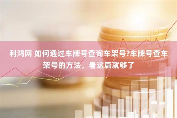 利鸿网 如何通过车牌号查询车架号?车牌号查车架号的方法，看这篇就够了