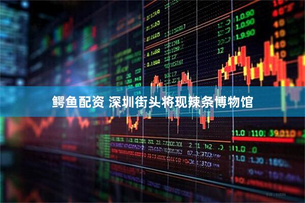 鳄鱼配资 深圳街头将现辣条博物馆