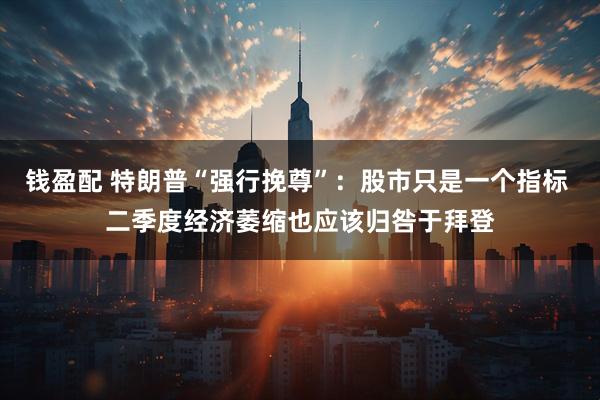 钱盈配 特朗普“强行挽尊”：股市只是一个指标 二季度经济萎缩也应该归咎于拜登