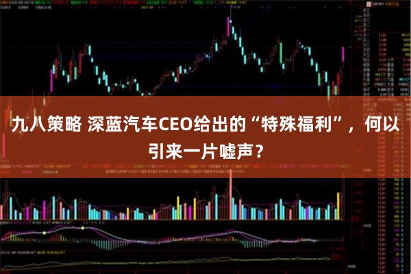 九八策略 深蓝汽车CEO给出的“特殊福利”，何以引来一片嘘声？