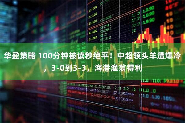 华盈策略 100分钟被读秒绝平！中超领头羊遭爆冷，3-0到3-3，海港渔翁得利