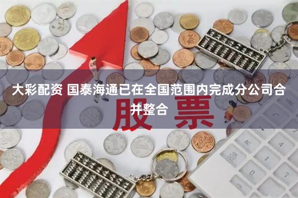 大彩配资 国泰海通已在全国范围内完成分公司合并整合