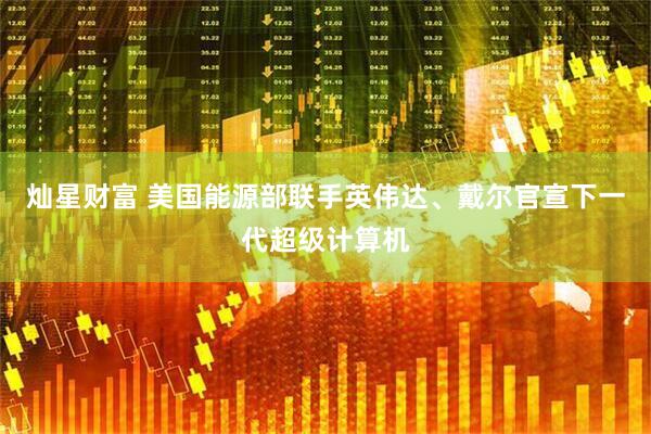 灿星财富 美国能源部联手英伟达、戴尔官宣下一代超级计算机