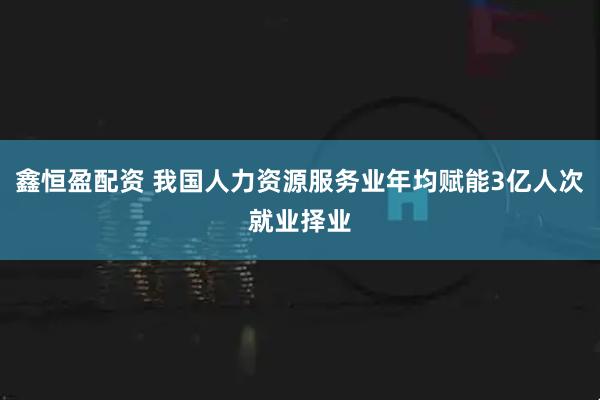 鑫恒盈配资 我国人力资源服务业年均赋能3亿人次就业择业