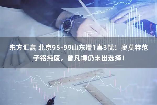 东方汇赢 北京95-99山东遭1喜3忧！奥莫特范子铭纯废，曾凡博仍未出选择！